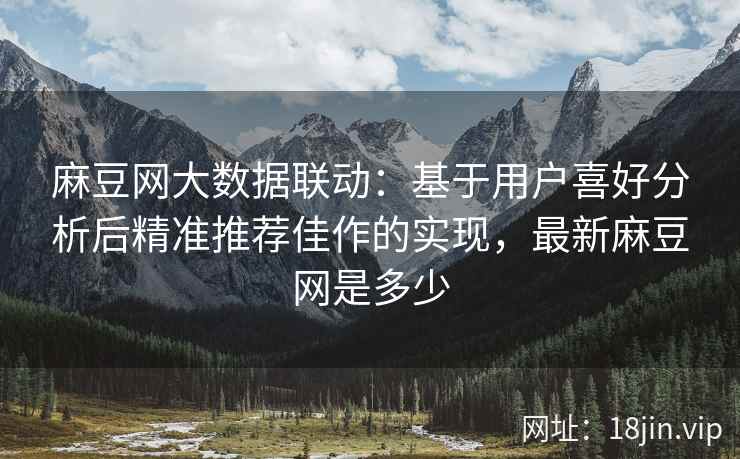 麻豆网大数据联动：基于用户喜好分析后精准推荐佳作的实现，最新麻豆网是多少