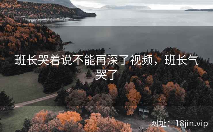 班长哭着说不能再深了视频，班长气哭了