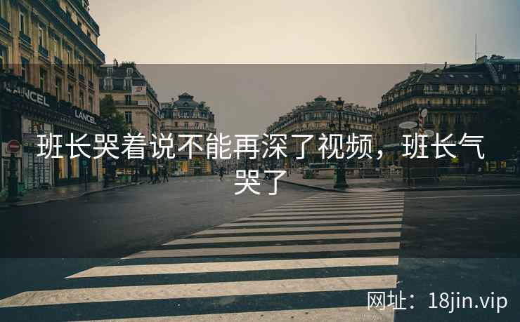 班长哭着说不能再深了视频，班长气哭了