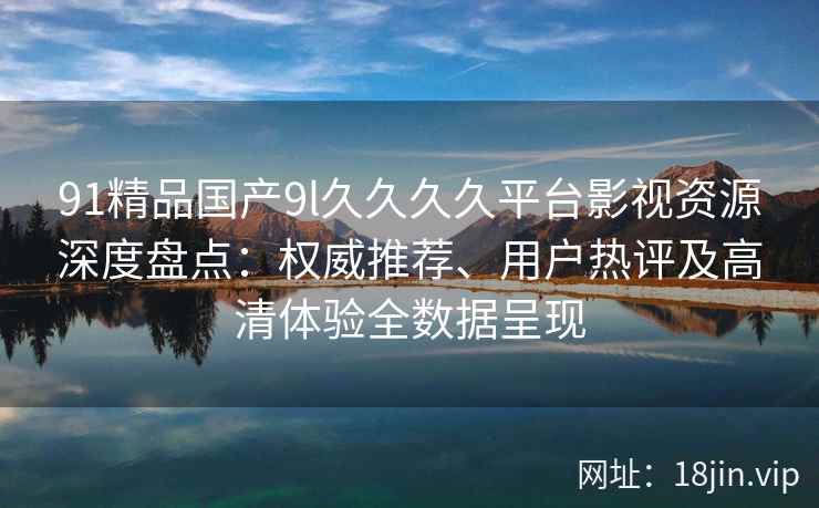 91精品国产9l久久久久平台影视资源深度盘点：权威推荐、用户热评及高清体验全数据呈现