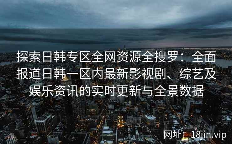 探索日韩专区全网资源全搜罗：全面报道日韩一区内最新影视剧、综艺及娱乐资讯的实时更新与全景数据
