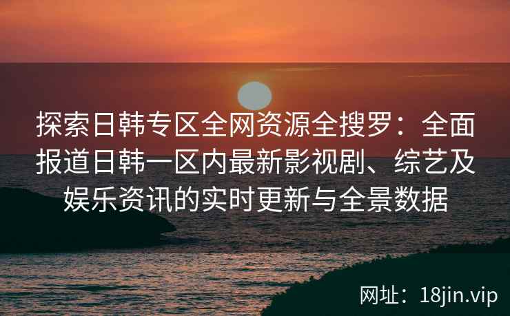 探索日韩专区全网资源全搜罗：全面报道日韩一区内最新影视剧、综艺及娱乐资讯的实时更新与全景数据